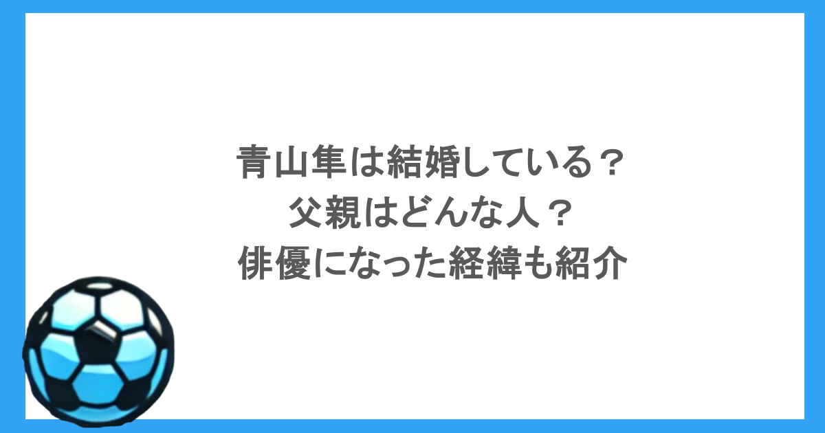 青山隼は結婚している？父親はどんな人？俳優になった経緯も紹介
